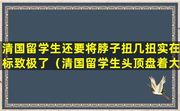 清国留学生还要将脖子扭几扭实在标致极了（清国留学生头顶盘着大辫子图片）