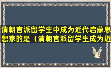 清朝官派留学生中成为近代启蒙思想家的是（清朝官派留学生成为近代启蒙思想家的是谁）