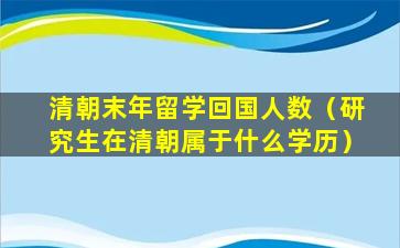 清朝末年留学回国人数（研究生在清朝属于什么学历）