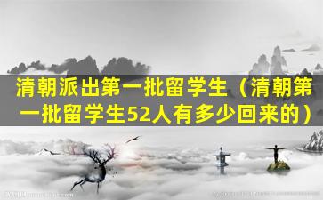 清朝派出第一批留学生（清朝第一批留学生52人有多少回来的）