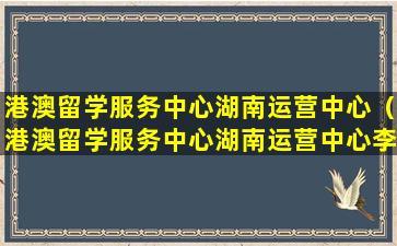 港澳留学服务中心湖南运营中心（港澳留学服务中心湖南运营中心李圣）