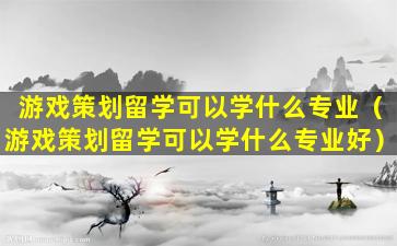 游戏策划留学可以学什么专业（游戏策划留学可以学什么专业好）