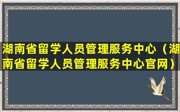 湖南省留学人员管理服务中心（湖南省留学人员管理服务中心官网）