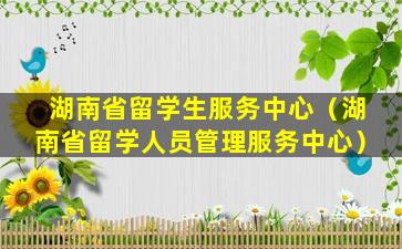 湖南省留学生服务中心（湖南省留学人员管理服务中心）