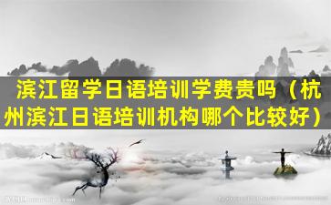 滨江留学日语培训学费贵吗（杭州滨江日语培训机构哪个比较好）