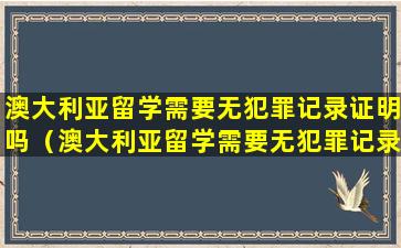 澳大利亚留学需要无犯罪记录证明吗（澳大利亚留学需要无犯罪记录证明吗知乎）