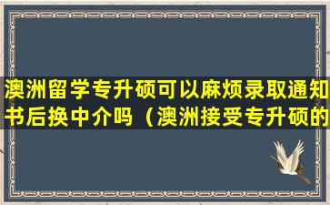 澳洲留学专升硕可以麻烦录取通知书后换中介吗（澳洲接受专升硕的学校）