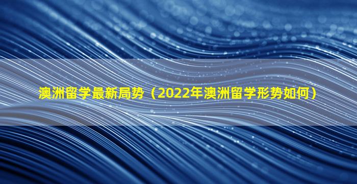 澳洲留学最新局势（2022年澳洲留学形势如何）