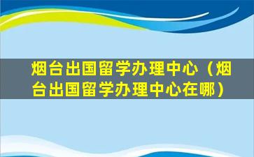 烟台出国留学办理中心（烟台出国留学办理中心在哪）