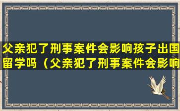 父亲犯了刑事案件会影响孩子出国留学吗（父亲犯了刑事案件会影响孩子出国留学吗知乎）