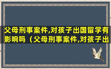 父母刑事案件,对孩子出国留学有影响吗（父母刑事案件,对孩子出国留学有影响吗怎么办）