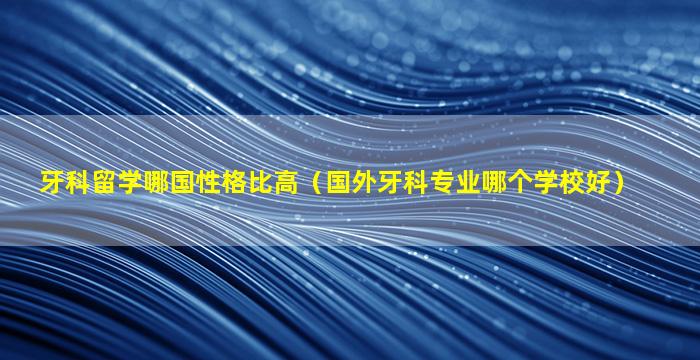 牙科留学哪国性格比高（国外牙科专业哪个学校好）