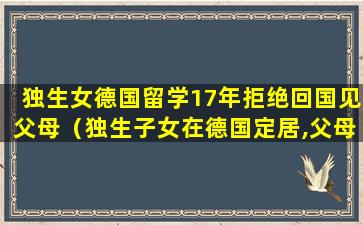 独生女德国留学17年拒绝回国见父母（独生子女在德国定居,父母能申请一年探亲吗）