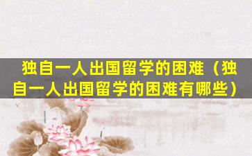 独自一人出国留学的困难（独自一人出国留学的困难有哪些）