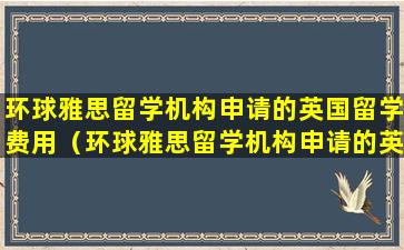 环球雅思留学机构申请的英国留学费用（环球雅思留学机构申请的英国留学费用是多少）