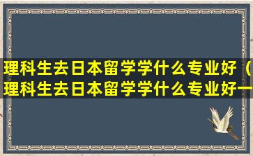 理科生去日本留学学什么专业好（理科生去日本留学学什么专业好一点）