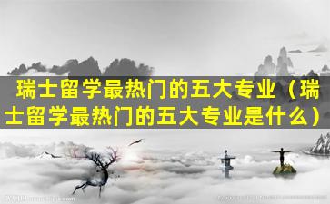 瑞士留学最热门的五大专业（瑞士留学最热门的五大专业是什么）