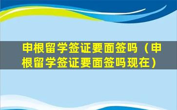 申根留学签证要面签吗（申根留学签证要面签吗现在）