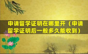 申请留学证明在哪里开（申请留学证明后一般多久能收到）