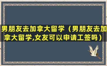 男朋友去加拿大留学（男朋友去加拿大留学,女友可以申请工签吗）