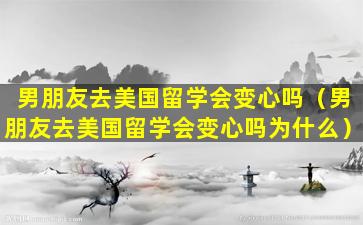 男朋友去美国留学会变心吗（男朋友去美国留学会变心吗为什么）