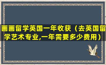 画画留学英国一年收获（去英国留学艺术专业,一年需要多少费用）