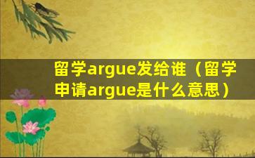 留学argue发给谁（留学申请argue是什么意思）