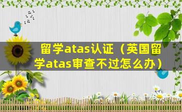 留学atas认证（英国留学atas审查不过怎么办）