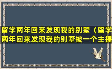 留学两年回来发现我的别墅（留学两年回来发现我的别墅被一个主播霸占了）