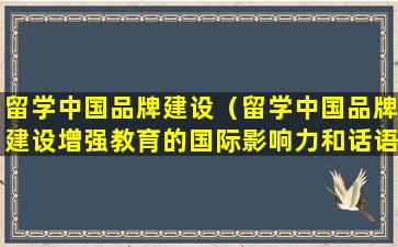 留学中国品牌建设（留学中国品牌建设增强教育的国际影响力和话语权）