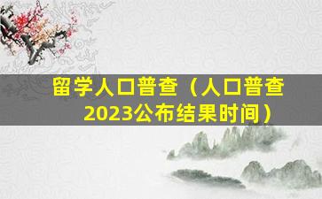 留学人口普查（人口普查2023公布结果时间）