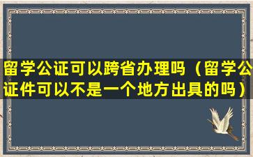 留学公证可以跨省办理吗（留学公证件可以不是一个地方出具的吗）