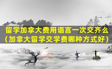 留学加拿大费用语言一次交齐么（加拿大留学交学费哪种方式好）