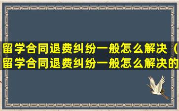 留学合同退费纠纷一般怎么解决（留学合同退费纠纷一般怎么解决的）