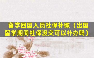 留学回国人员社保补缴（出国留学期间社保没交可以补办吗）