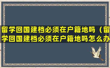 留学回国建档必须在户籍地吗（留学回国建档必须在户籍地吗怎么办）