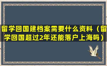 留学回国建档案需要什么资料（留学回国超过2年还能落户上海吗）