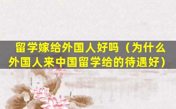 留学嫁给外国人好吗（为什么外国人来中国留学给的待遇好）