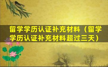 留学学历认证补充材料（留学学历认证补充材料超过三天）