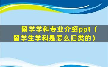 留学学科专业介绍ppt（留学生学科是怎么归类的）