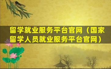 留学就业服务平台官网（国家留学人员就业服务平台官网）