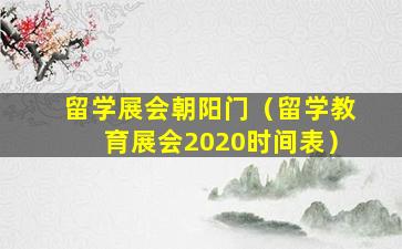 留学展会朝阳门（留学教育展会2020时间表）