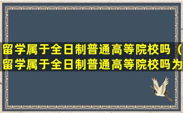 留学属于全日制普通高等院校吗（留学属于全日制普通高等院校吗为什么）