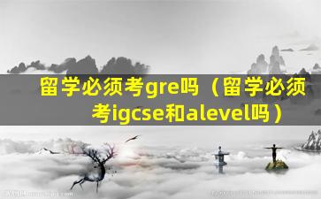 留学必须考gre吗（留学必须考igcse和alevel吗）