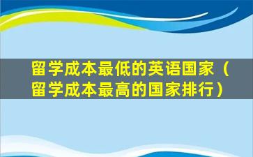 留学成本最低的英语国家（留学成本最高的国家排行）