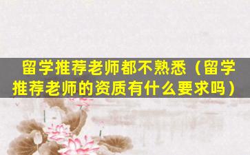 留学推荐老师都不熟悉（留学推荐老师的资质有什么要求吗）