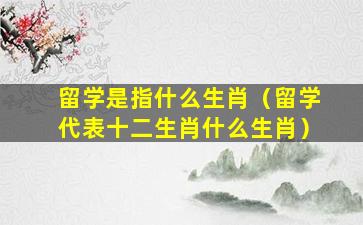 留学是指什么生肖（留学代表十二生肖什么生肖）