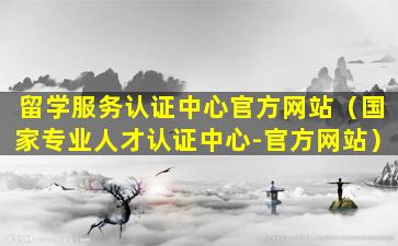 留学服务认证中心官方网站（国家专业人才认证中心-官方网站）