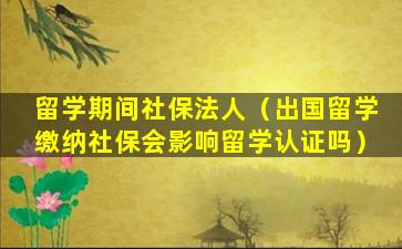 留学期间社保法人（出国留学缴纳社保会影响留学认证吗）