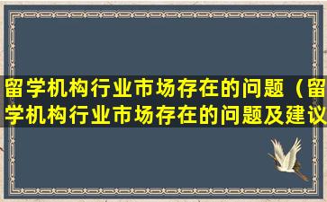 留学机构行业市场存在的问题（留学机构行业市场存在的问题及建议）